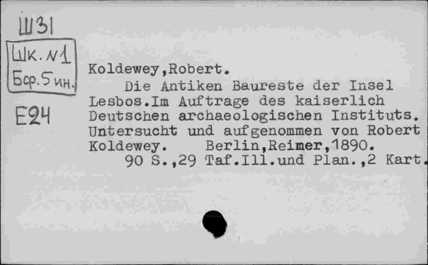 ﻿lUSI
Koldewey »Robert.
Die Antiken Baureste der Insel Lesbos.Im Auftrage des kaiserlich Deutschen archaeоlogischen Instituts. Untersucht und aufgenommen von Robert Koldewey. Berlin,Reimer,1890.
90 S.,29 Taf.Ill.und Plan.,2 Kart